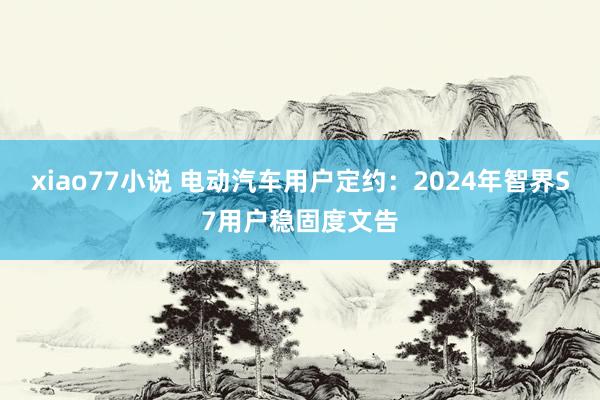 xiao77小说 电动汽车用户定约：2024年智界S7用户稳固度文告