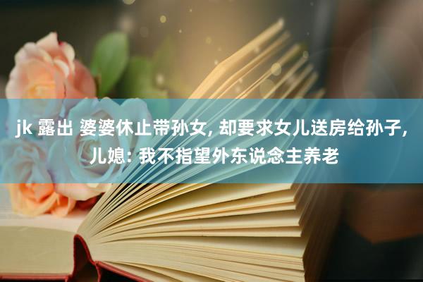 jk 露出 婆婆休止带孙女， 却要求女儿送房给孙子， 儿媳: 我不指望外东说念主养老