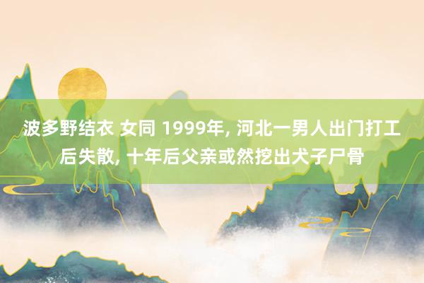 波多野结衣 女同 1999年， 河北一男人出门打工后失散， 十年后父亲或然挖出犬子尸骨