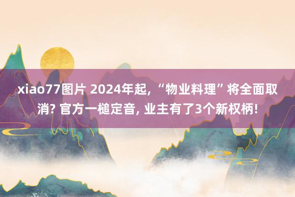 xiao77图片 2024年起， “物业料理”将全面取消? 官方一槌定音， 业主有了3个新权柄!