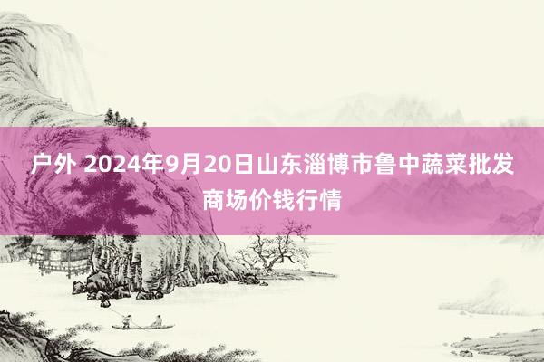 户外 2024年9月20日山东淄博市鲁中蔬菜批发商场价钱行情