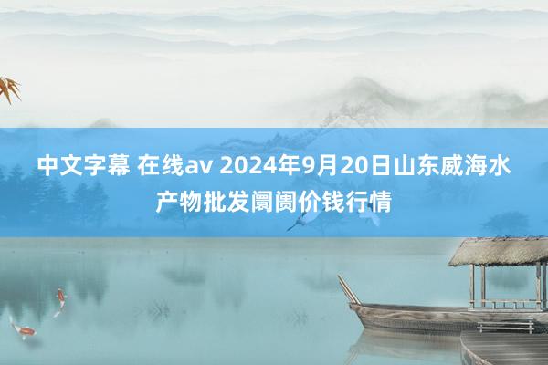 中文字幕 在线av 2024年9月20日山东威海水产物批发阛阓价钱行情