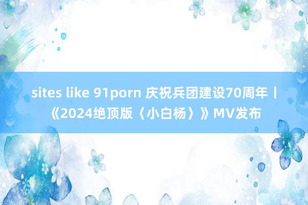 sites like 91porn 庆祝兵团建设70周年丨《2024绝顶版〈小白杨〉》MV发布