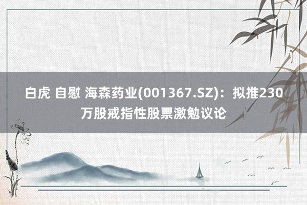 白虎 自慰 海森药业(001367.SZ)：拟推230万股戒指性股票激勉议论