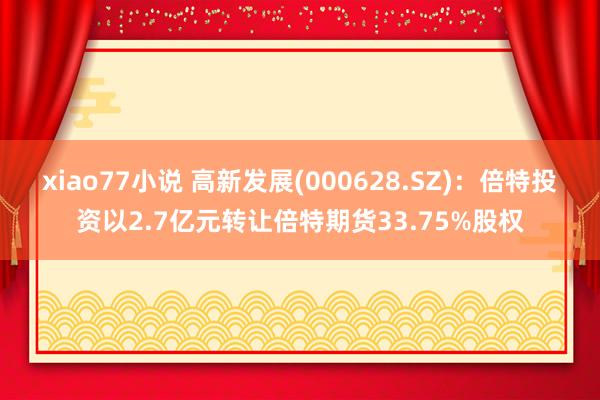 xiao77小说 高新发展(000628.SZ)：倍特投资以2.7亿元转让倍特期货33.75%股权