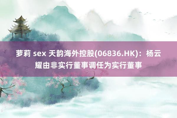 萝莉 sex 天韵海外控股(06836.HK)：杨云耀由非实行董事调任为实行董事