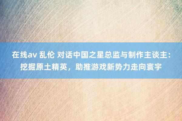 在线av 乱伦 对话中国之星总监与制作主谈主：挖掘原土精英，助推游戏新势力走向寰宇