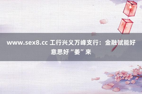 www.sex8.cc 工行兴义万峰支行：金融赋能好意思好“姜”来