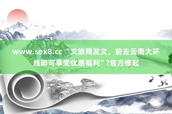 www.sex8.cc “文旅局发文，前去云南大环线即可享受优惠福利”?官方修起