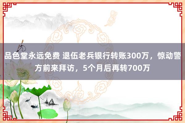 品色堂永远免费 退伍老兵银行转账300万，惊动警方前来拜访，5个月后再转700万