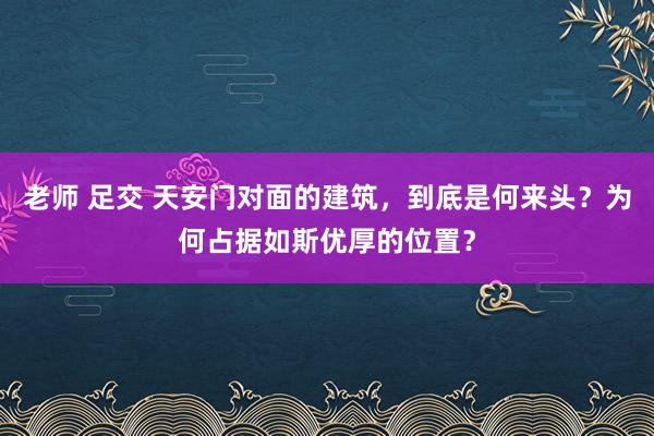 老师 足交 天安门对面的建筑，到底是何来头？为何占据如斯优厚的位置？