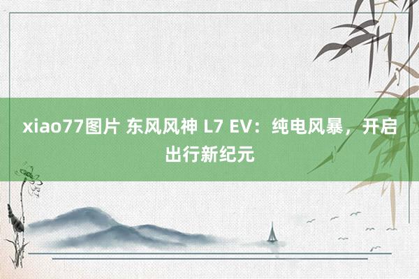 xiao77图片 东风风神 L7 EV：纯电风暴，开启出行新纪元