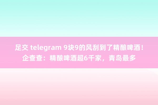 足交 telegram 9块9的风刮到了精酿啤酒！企查查：精酿啤酒超6千家，青岛最多