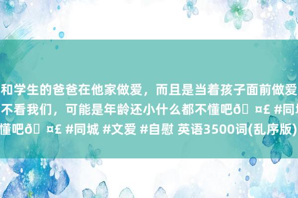 和学生的爸爸在他家做爱，而且是当着孩子面前做爱，太刺激了，孩子完全不看我们，可能是年龄还小什么都不懂吧🤣 #同城 #文爱 #自慰 英语3500词(乱序版) 可打印