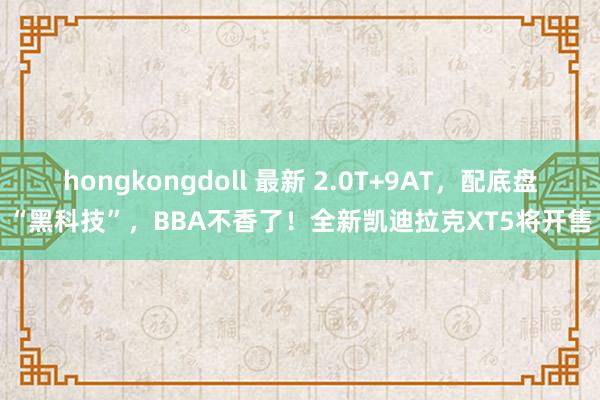 hongkongdoll 最新 2.0T+9AT，配底盘“黑科技”，BBA不香了！全新凯迪拉克XT5将开售