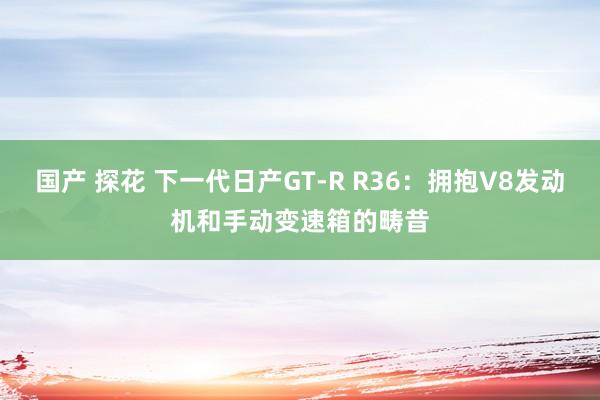 国产 探花 下一代日产GT-R R36：拥抱V8发动机和手动变速箱的畴昔