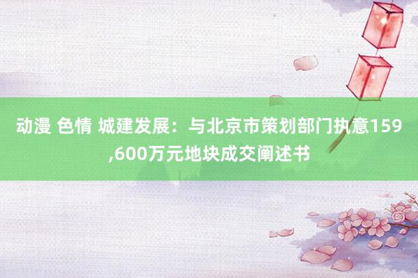 动漫 色情 城建发展：与北京市策划部门执意159，600万元地块成交阐述书