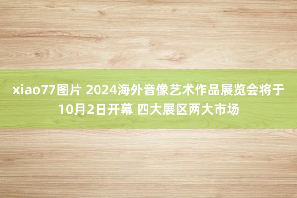 xiao77图片 2024海外音像艺术作品展览会将于10月2日开幕 四大展区两大市场