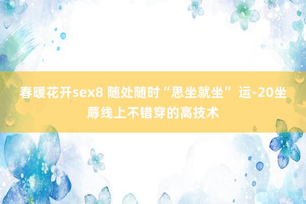 春暖花开sex8 随处随时“思坐就坐” 运-20坐蓐线上不错穿的高技术