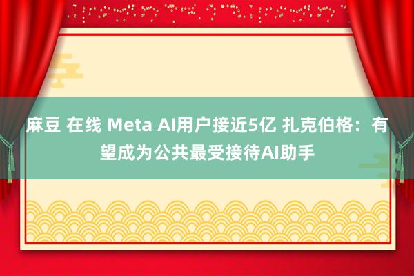 麻豆 在线 Meta AI用户接近5亿 扎克伯格：有望成为公共最受接待AI助手