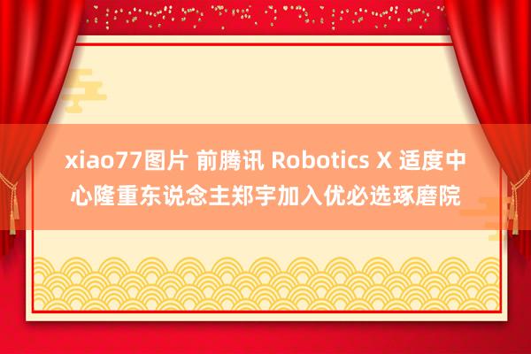 xiao77图片 前腾讯 Robotics X 适度中心隆重东说念主郑宇加入优必选琢磨院