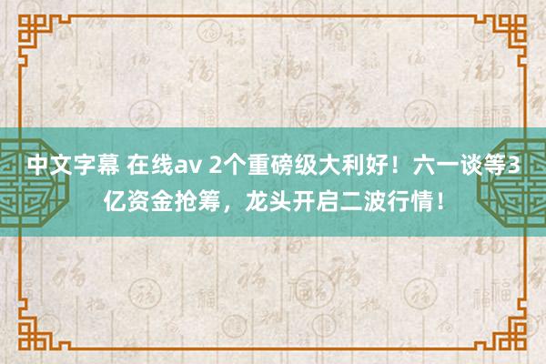 中文字幕 在线av 2个重磅级大利好！六一谈等3亿资金抢筹，龙头开启二波行情！