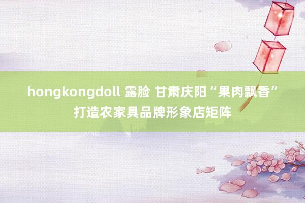 hongkongdoll 露脸 甘肃庆阳“果肉飘香”打造农家具品牌形象店矩阵