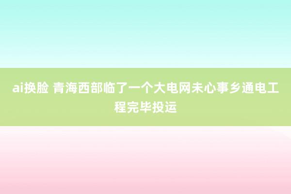 ai换脸 青海西部临了一个大电网未心事乡通电工程完毕投运