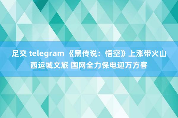 足交 telegram 《黑传说：悟空》上涨带火山西运城文旅 国网全力保电迎万方客