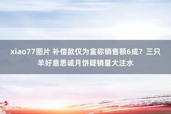 xiao77图片 补偿款仅为宣称销售额6成？三只羊好意思诚月饼疑销量大注水