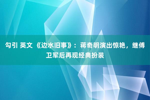 勾引 英文 《边水旧事》：蒋奇明演出惊艳，继傅卫军后再现经典扮装