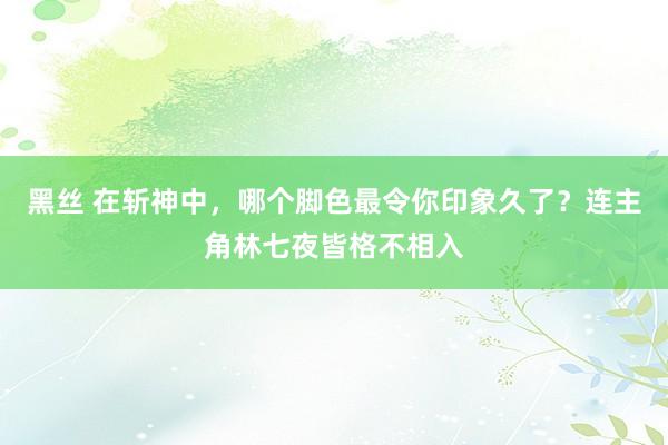 黑丝 在斩神中，哪个脚色最令你印象久了？连主角林七夜皆格不相入