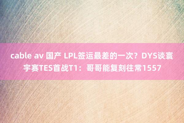 cable av 国产 LPL签运最差的一次？DYS谈寰宇赛TES首战T1：哥哥能复刻往常1557