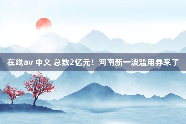 在线av 中文 总数2亿元！河南新一波滥用券来了