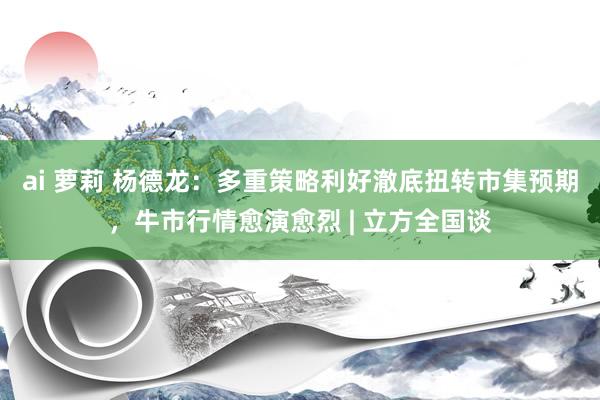 ai 萝莉 杨德龙：多重策略利好澈底扭转市集预期，牛市行情愈演愈烈 | 立方全国谈