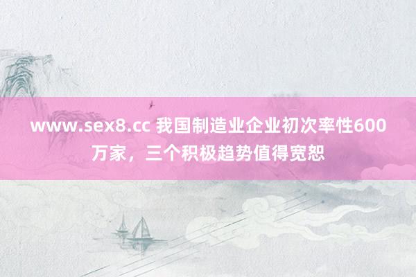 www.sex8.cc 我国制造业企业初次率性600万家，三个积极趋势值得宽恕