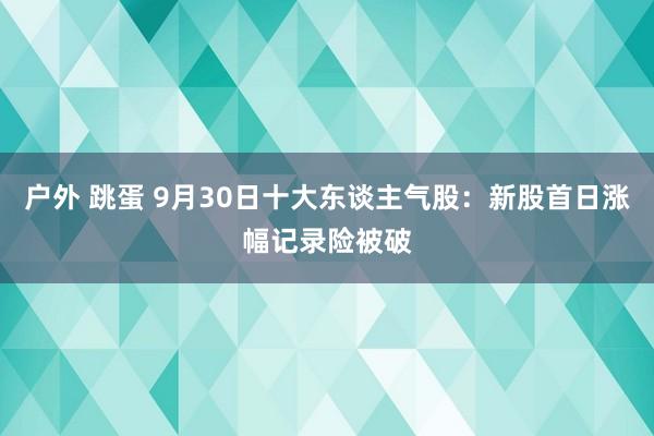 户外 跳蛋 9月30日十大东谈主气股：新股首日涨幅记录险被破