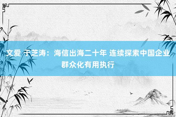 文爱 于芝涛：海信出海二十年 连续探索中国企业群众化有用执行