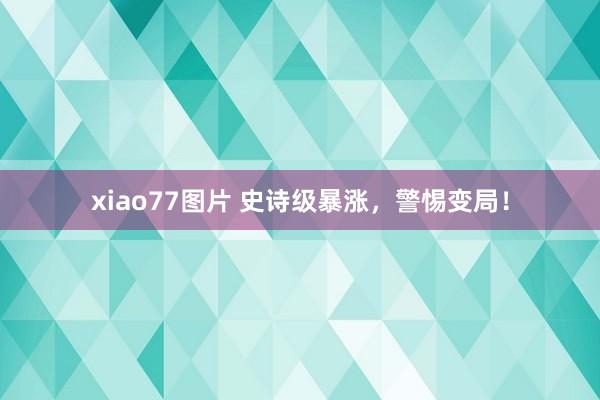 xiao77图片 史诗级暴涨，警惕变局！