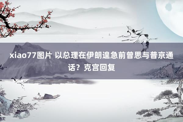 xiao77图片 以总理在伊朗遑急前曾思与普京通话？克宫回复