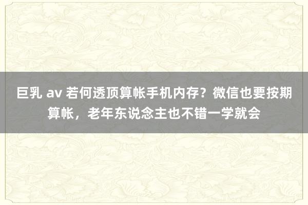 巨乳 av 若何透顶算帐手机内存？微信也要按期算帐，老年东说念主也不错一学就会