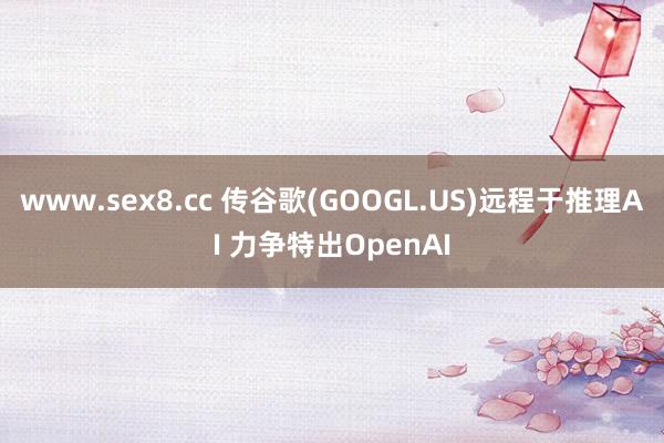 www.sex8.cc 传谷歌(GOOGL.US)远程于推理AI 力争特出OpenAI