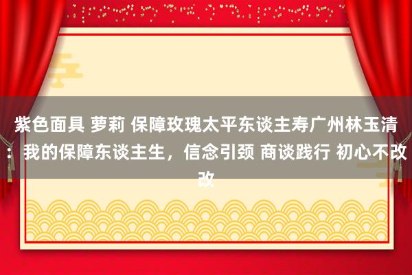 紫色面具 萝莉 保障玫瑰太平东谈主寿广州林玉清：我的保障东谈主生，信念引颈 商谈践行 初心不改