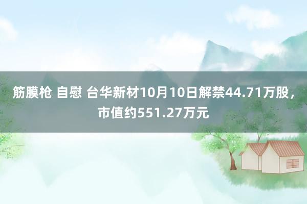 筋膜枪 自慰 台华新材10月10日解禁44.71万股，市值约551.27万元