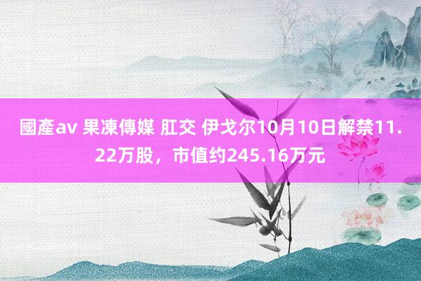 國產av 果凍傳媒 肛交 伊戈尔10月10日解禁11.22万股，市值约245.16万元