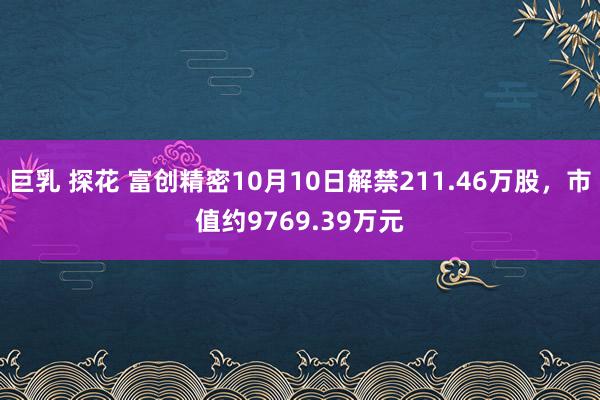 巨乳 探花 富创精密10月10日解禁211.46万股，市值约9769.39万元