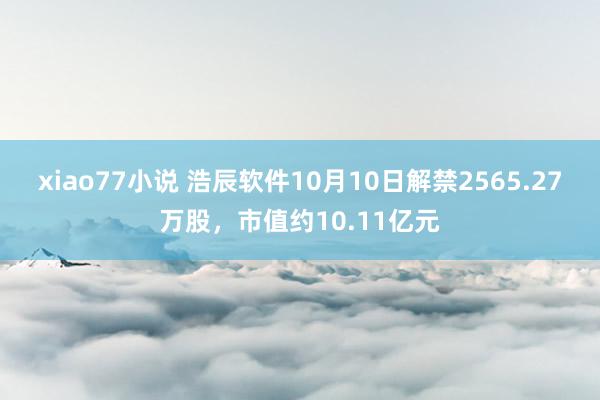 xiao77小说 浩辰软件10月10日解禁2565.27万股，市值约10.11亿元