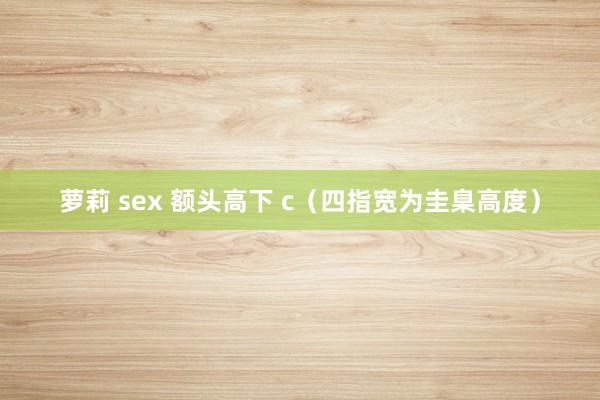 萝莉 sex 额头高下 c（四指宽为圭臬高度）