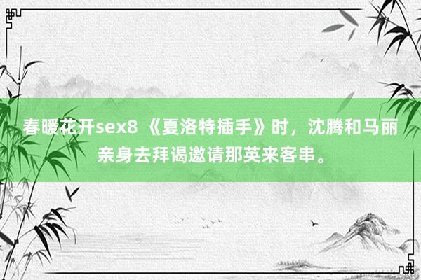 春暖花开sex8 《夏洛特插手》时，沈腾和马丽亲身去拜谒邀请那英来客串。