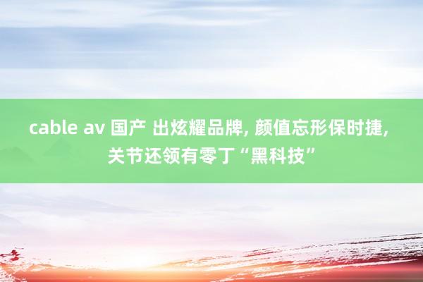 cable av 国产 出炫耀品牌， 颜值忘形保时捷， 关节还领有零丁“黑科技”